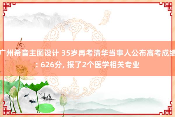 广州希音主图设计 35岁再考清华当事人公布高考成绩: 626分, 报了2个医学相关专业