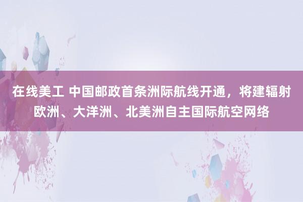 在线美工 中国邮政首条洲际航线开通，将建辐射欧洲、大洋洲、北美洲自主国际航空网络