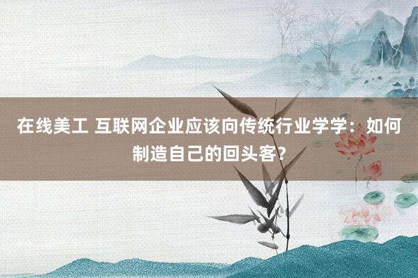 在线美工 互联网企业应该向传统行业学学：如何制造自己的回头客？