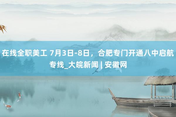 在线全职美工 7月3日-8日，合肥专门开通八中启航专线_大皖新闻 | 安徽网