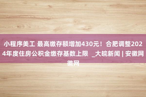 小程序美工 最高缴存额增加430元！合肥调整2024年度住房公积金缴存基数上限  _大皖新闻 | 安徽网