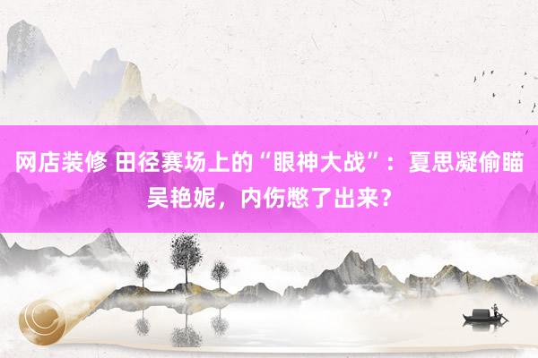 网店装修 田径赛场上的“眼神大战”：夏思凝偷瞄吴艳妮，内伤憋了出来？