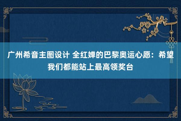 广州希音主图设计 全红婵的巴黎奥运心愿：希望我们都能站上最高领奖台