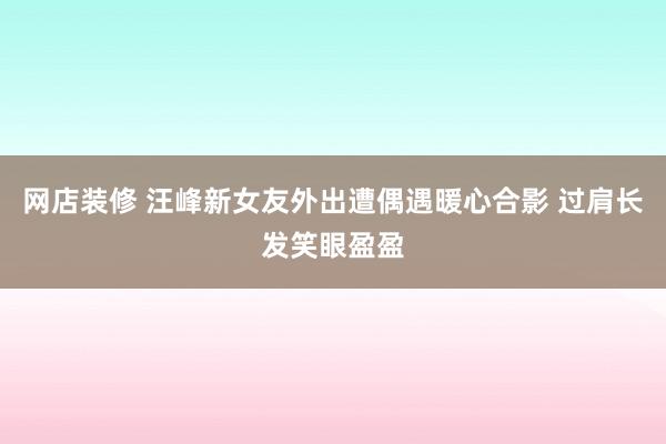 网店装修 汪峰新女友外出遭偶遇暖心合影 过肩长发笑眼盈盈