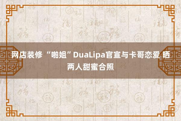 网店装修 “啪姐”DuaLipa官宣与卡哥恋爱 晒两人甜蜜合照