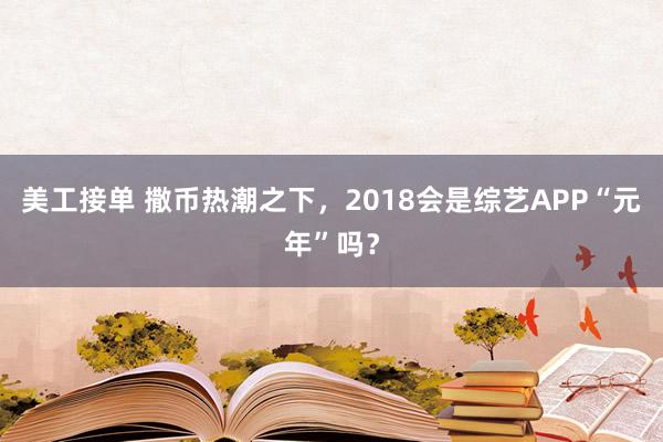 美工接单 撒币热潮之下，2018会是综艺APP“元年”吗？