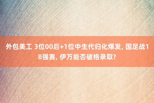 外包美工 3位00后+1位中生代归化爆发, 国足战18强赛, 伊万能否破格录取?