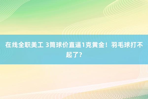 在线全职美工 3筒球价直逼1克黄金！羽毛球打不起了？