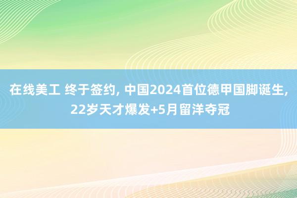 在线美工 终于签约, 中国2024首位德甲国脚诞生, 22岁天才爆发+5月留洋夺冠