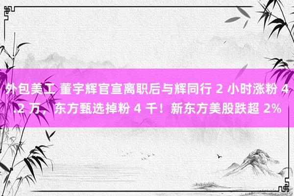 外包美工 董宇辉官宣离职后与辉同行 2 小时涨粉 4.2 万，东方甄选掉粉 4 千！新东方美股跌超 2%