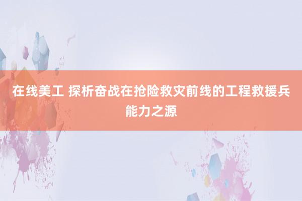 在线美工 探析奋战在抢险救灾前线的工程救援兵能力之源