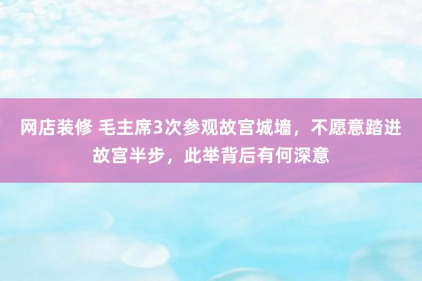 网店装修 毛主席3次参观故宫城墙，不愿意踏进故宫半步，此举背后有何深意