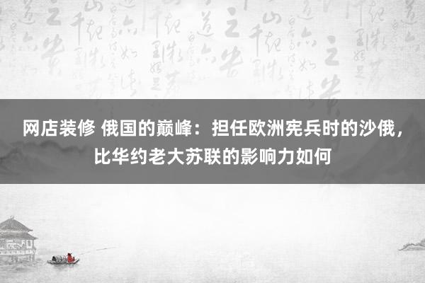 网店装修 俄国的巅峰：担任欧洲宪兵时的沙俄，比华约老大苏联的影响力如何