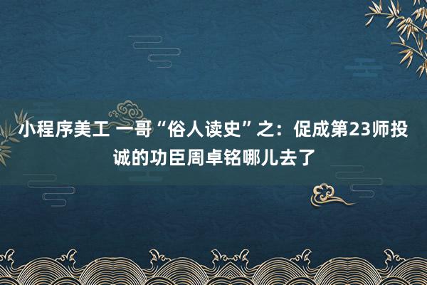 小程序美工 一哥“俗人读史”之：促成第23师投诚的功臣周卓铭哪儿去了