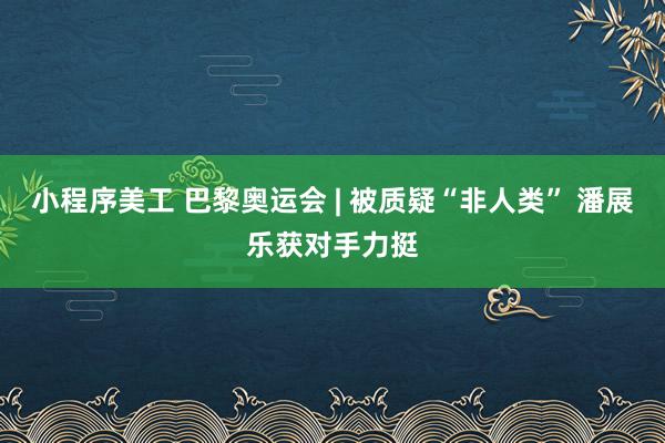 小程序美工 巴黎奥运会 | 被质疑“非人类” 潘展乐获对手力挺