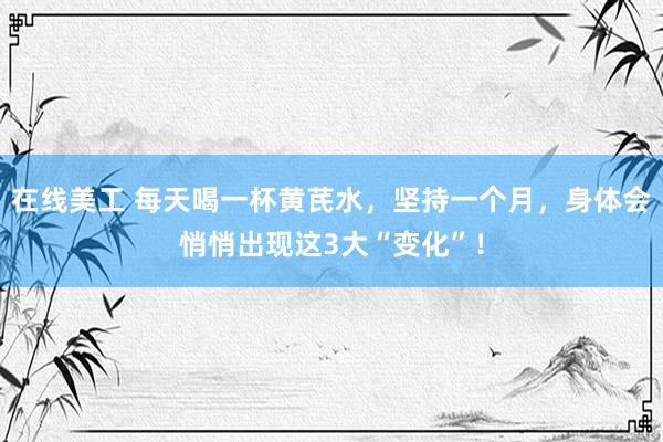 在线美工 每天喝一杯黄芪水，坚持一个月，身体会悄悄出现这3大“变化”！