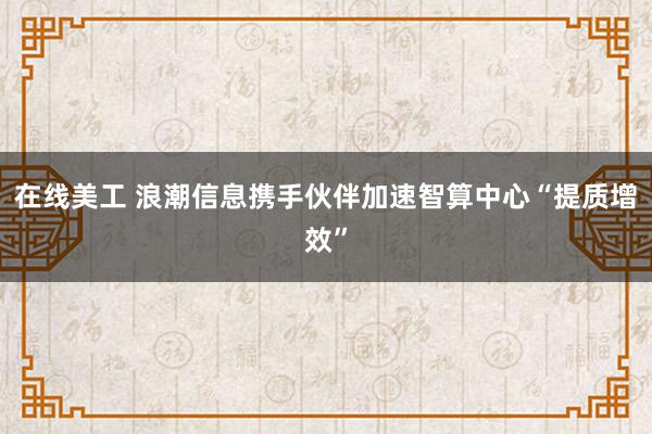 在线美工 浪潮信息携手伙伴加速智算中心“提质增效”