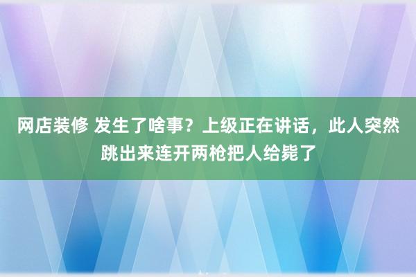 网店装修 发生了啥事？上级正在讲话，此人突然跳出来连开两枪把人给毙了