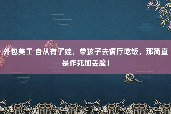 外包美工 自从有了娃，带孩子去餐厅吃饭，那简直是作死加丢脸！