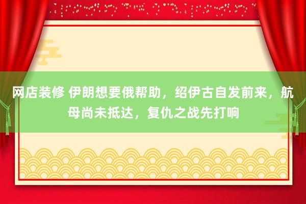 网店装修 伊朗想要俄帮助，绍伊古自发前来，航母尚未抵达，复仇之战先打响