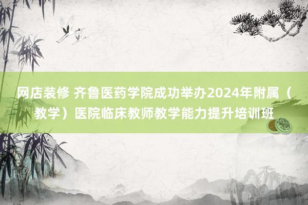 网店装修 齐鲁医药学院成功举办2024年附属（教学）医院临床教师教学能力提升培训班