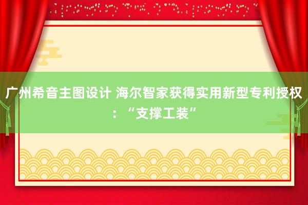 广州希音主图设计 海尔智家获得实用新型专利授权：“支撑工装”