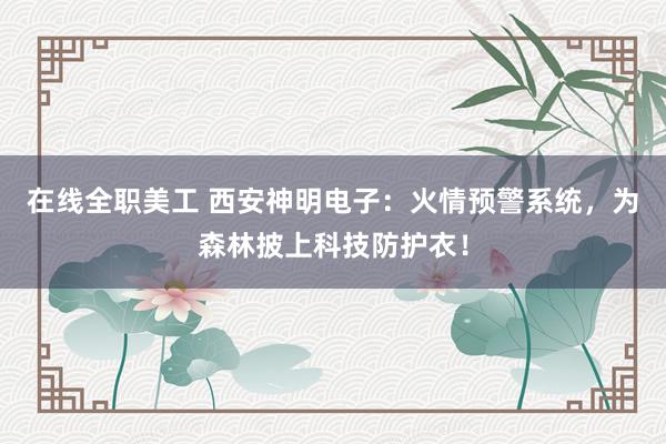 在线全职美工 西安神明电子：火情预警系统，为森林披上科技防护衣！