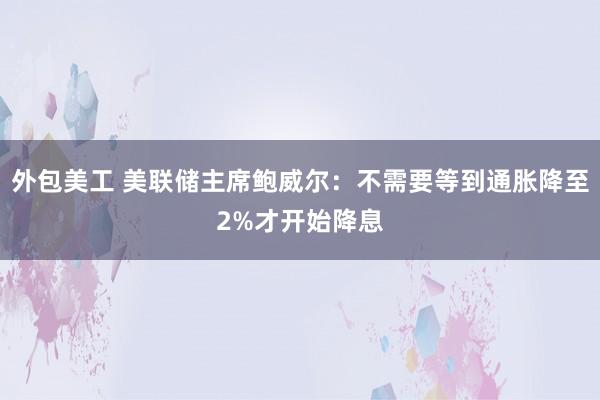 外包美工 美联储主席鲍威尔：不需要等到通胀降至2%才开始降息