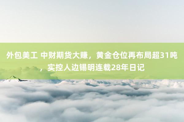 外包美工 中财期货大赚，黄金仓位再布局超31吨，实控人边锡明连载28年日记