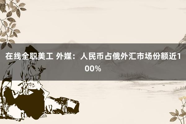 在线全职美工 外媒：人民币占俄外汇市场份额近100%