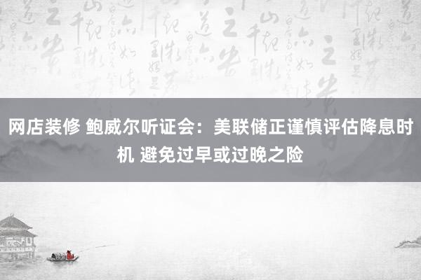 网店装修 鲍威尔听证会：美联储正谨慎评估降息时机 避免过早或过晚之险