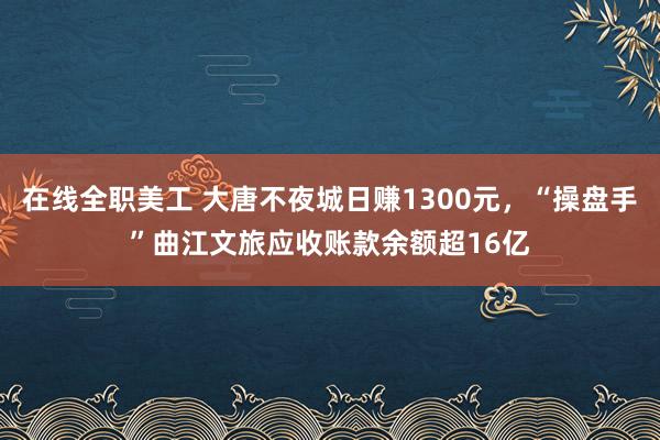 在线全职美工 大唐不夜城日赚1300元，“操盘手”曲江文旅应收账款余额超16亿