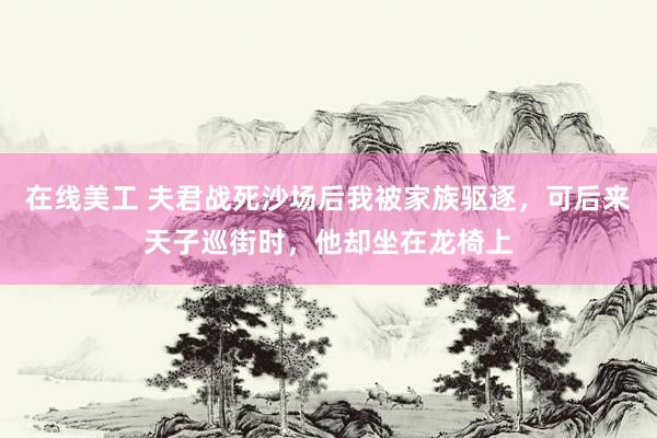 在线美工 夫君战死沙场后我被家族驱逐，可后来天子巡街时，他却坐在龙椅上