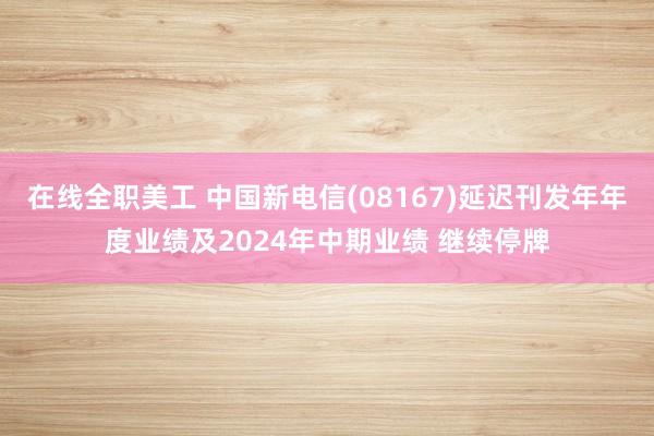 在线全职美工 中国新电信(08167)延迟刊发年年度业绩及2024年中期业绩 继续停牌